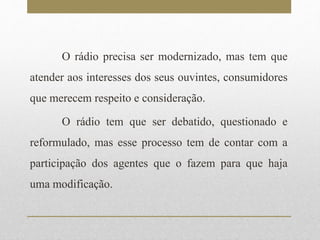 O rádio precisa ser modernizado, mas tem que 
atender aos interesses dos seus ouvintes, consumidores 
que merecem respeito e consideração. 
O rádio tem que ser debatido, questionado e 
reformulado, mas esse processo tem de contar com a 
participação dos agentes que o fazem para que haja 
uma modificação. 
 