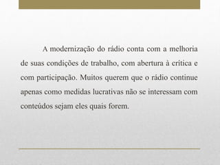 A modernização do rádio conta com a melhoria 
de suas condições de trabalho, com abertura à crítica e 
com participação. Muitos querem que o rádio continue 
apenas como medidas lucrativas não se interessam com 
conteúdos sejam eles quais forem. 
 