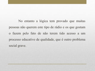 No entanto a lógica tem provado que muitas 
pessoas não querem este tipo de rádio e os que gostam 
o fazem pelo fato de não terem tido acesso a um 
processo educativo de qualidade, que é outro problema 
social grave. 
 