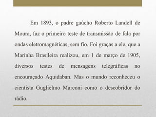 Em 1893, o padre gaúcho Roberto Landell de 
Moura, faz o primeiro teste de transmissão de fala por 
ondas eletromagnéticas, sem fio. Foi graças a ele, que a 
Marinha Brasileira realizou, em 1 de março de 1905, 
diversos testes de mensagens telegráficas no 
encouraçado Aquidaban. Mas o mundo reconheceu o 
cientista Guglielmo Marconi como o descobridor do 
rádio. 
 