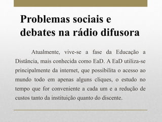 Problemas sociais e 
debates na rádio difusora 
Atualmente, vive-se a fase da Educação a 
Distância, mais conhecida como EaD. A EaD utiliza-se 
principalmente da internet, que possibilita o acesso ao 
mundo todo em apenas alguns cliques, o estudo no 
tempo que for conveniente a cada um e a redução de 
custos tanto da instituição quanto do discente. 
 