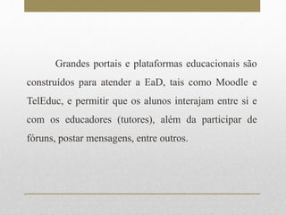 Grandes portais e plataformas educacionais são 
construídos para atender a EaD, tais como Moodle e 
TelEduc, e permitir que os alunos interajam entre si e 
com os educadores (tutores), além da participar de 
fóruns, postar mensagens, entre outros. 
 