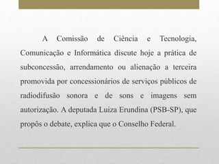 A Comissão de Ciência e Tecnologia, 
Comunicação e Informática discute hoje a prática de 
subconcessão, arrendamento ou alienação a terceira 
promovida por concessionários de serviços públicos de 
radiodifusão sonora e de sons e imagens sem 
autorização. A deputada Luiza Erundina (PSB-SP), que 
propôs o debate, explica que o Conselho Federal. 
 