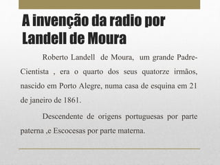 A invenção da radio por 
Landell de Moura 
Roberto Landell de Moura, um grande Padre- 
Cientista , era o quarto dos seus quatorze irmãos, 
nascido em Porto Alegre, numa casa de esquina em 21 
de janeiro de 1861. 
Descendente de origens portuguesas por parte 
paterna ,e Escocesas por parte materna. 
 