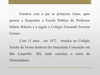 Estudou com o pai as primeiras letras, após 
passou a frequentar a Escola Publica do Professor 
Hilário Ribeiro e a seguir o Colégio Fernando Ferreira 
Gomes . 
Com 11 anos , em 1872 , estudou no Colégio 
Jesuíta da Nossa Senhora Da Imaculada Conceição em 
São Leopoldo –RS, onde concluiu o curso de 
Humanidades. 
 