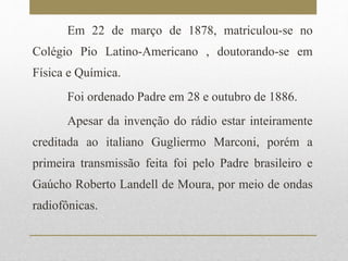 Em 22 de março de 1878, matriculou-se no 
Colégio Pio Latino-Americano , doutorando-se em 
Física e Química. 
Foi ordenado Padre em 28 e outubro de 1886. 
Apesar da invenção do rádio estar inteiramente 
creditada ao italiano Gugliermo Marconi, porém a 
primeira transmissão feita foi pelo Padre brasileiro e 
Gaúcho Roberto Landell de Moura, por meio de ondas 
radiofônicas. 
 