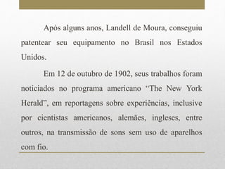 Após alguns anos, Landell de Moura, conseguiu 
patentear seu equipamento no Brasil nos Estados 
Unidos. 
Em 12 de outubro de 1902, seus trabalhos foram 
noticiados no programa americano “The New York 
Herald”, em reportagens sobre experiências, inclusive 
por cientistas americanos, alemães, ingleses, entre 
outros, na transmissão de sons sem uso de aparelhos 
com fio. 
 
