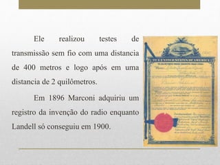 Ele realizou testes de 
transmissão sem fio com uma distancia 
de 400 metros e logo após em uma 
distancia de 2 quilômetros. 
Em 1896 Marconi adquiriu um 
registro da invenção do radio enquanto 
Landell só conseguiu em 1900. 
 