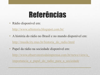 Referências 
• Rádio disponível em: 
http://www.srhistoria.blogspot.com.br/ 
• A história do rádio no Brasil e no mundo disponível em: 
http://musikcity.mus.br/historia_do_radio.html 
• Papel da rádio na sociedade disponível em: 
http://www.observatoriodaimprensa.com.br/news/view/a_ 
importancia_e_papel_do_radio_para_a_sociedade 
 