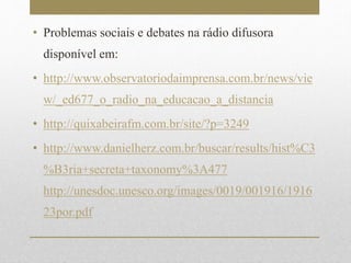 • Problemas sociais e debates na rádio difusora 
disponível em: 
• http://www.observatoriodaimprensa.com.br/news/vie 
w/_ed677_o_radio_na_educacao_a_distancia 
• http://quixabeirafm.com.br/site/?p=3249 
• http://www.danielherz.com.br/buscar/results/hist%C3 
%B3ria+secreta+taxonomy%3A477 
http://unesdoc.unesco.org/images/0019/001916/1916 
23por.pdf 
 