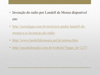 • Invenção do radio por Landell de Moura disponível 
em: 
• http://jornalggn.com.br/noticia/o-padre-landell-de-moura- 
e-a-invencao-do-radio 
• http://www.landelldemoura.qsl.br/antena.htm 
• http://escoladeradio.com.br/website/?page_id=1273 
