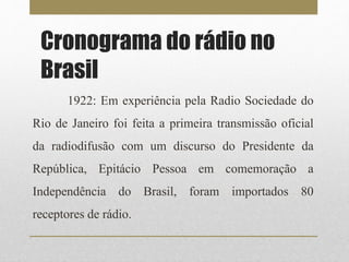 Cronograma do rádio no 
Brasil 
1922: Em experiência pela Radio Sociedade do 
Rio de Janeiro foi feita a primeira transmissão oficial 
da radiodifusão com um discurso do Presidente da 
República, Epitácio Pessoa em comemoração a 
Independência do Brasil, foram importados 80 
receptores de rádio. 
 