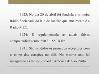 1923: No dia 20 de abril foi fundada a primeira 
Rádio Sociedade do Rio de Janeiro que atualmente é a 
Rádio MEC. 
1924: É regulamentada as atuais faixas 
compreendidas entre 550 à 1550 KHz. 
1931: São vendidos os primeiros receptores com 
o nome das estações no dial. No mesmo ano foi 
inaugurado as rádios Record e América de São Paulo. 
 
