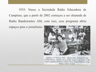 1933: Nasce a Sociedade Rádio Educadora de 
Campinas, que a partir de 2002 começou a ser chamada de 
Rádio Bandeirantes AM, com isso, esse programa abriu 
espaços para o jornalismo. 
 