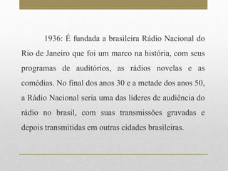 1936: É fundada a brasileira Rádio Nacional do 
Rio de Janeiro que foi um marco na história, com seus 
programas de auditórios, as rádios novelas e as 
comédias. No final dos anos 30 e a metade dos anos 50, 
a Rádio Nacional seria uma das líderes de audiência do 
rádio no brasil, com suas transmissões gravadas e 
depois transmitidas em outras cidades brasileiras. 
 