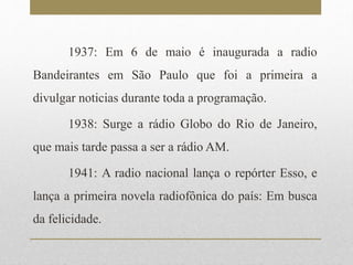 1937: Em 6 de maio é inaugurada a radio 
Bandeirantes em São Paulo que foi a primeira a 
divulgar noticias durante toda a programação. 
1938: Surge a rádio Globo do Rio de Janeiro, 
que mais tarde passa a ser a rádioAM. 
1941: A radio nacional lança o repórter Esso, e 
lança a primeira novela radiofônica do país: Em busca 
da felicidade. 
 