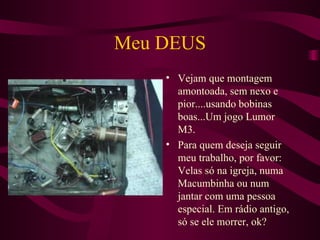 Meu DEUS Vejam que montagem amontoada, sem nexo e pior....usando bobinas boas...Um jogo Lumor M3. Para quem deseja seguir meu trabalho, por favor: Velas só na igreja, numa Macumbinha ou num jantar com uma pessoa especial. Em rádio antigo, só se ele morrer, ok? 