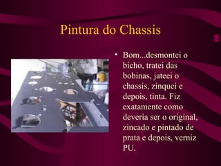 Pintura do Chassis Bom...desmontei o bicho, tratei das bobinas, jateei o chassis, zinquei e depois, tinta. Fiz exatamente como deveria ser o original, zincado e pintado de prata e depois, verniz PU. 