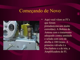 Começando de Novo Aqui você vêem as FI´s que foram pintadas(estavam muito corroídas). A Bobina de Antena com o tratamento adequado contra umidade e selada com cera de abelha à 180 Graus. A primeira válvula é a Osciladora e a de trás, a Amplificadora de FI. 