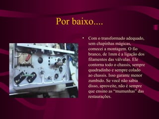 Por baixo.... Com o transformado adequado, sem chapinhas mágicas, comecei a montagem. O fio branco, de 1mm é a ligação dos filamentos das válvulas. Ele contorna todo o chassis, sempre quadradinho e sempre colado ao chassis. Isso garante menor zumbido. Se você não sabia disso, aproveite, não é sempre que ensino as “mumunhas” das restaurações. 