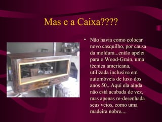 Mas e a Caixa???? Não havia como colocar novo casquilho, por causa da moldura...então apelei para o Wood-Grain, uma técnica americana, utilizada inclusive em automóveis de luxo dos anos 50...Aqui ela ainda não está acabada de vez, mas apenas re-desenhada seus veios, como uma madeira nobre.... 