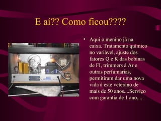 E aí?? Como ficou???? Aqui o menino já na caixa. Tratamento químico no variável, ajuste dos fatores Q e K das bobinas de FI, trimmers à Ar e outras perfumarias, permitiram dar uma nova vida à este veterano de mais de 50 anos....Serviço com garantia de 1 ano.... 