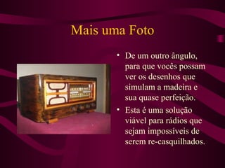 Mais uma Foto De um outro ângulo, para que vocês possam ver os desenhos que simulam a madeira e sua quase perfeição. Esta é uma solução viável para rádios que sejam impossíveis de serem re-casquilhados. 