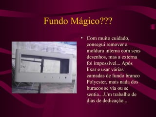 Fundo Mágico??? Com muito cuidado, consegui remover a moldura interna com seus desenhos, mas a externa foi impossível... Após lixar e usar várias camadas de fundo branco Polyester, mais nada dos buracos se via ou se sentia....Um trabalho de dias de dedicação.... 