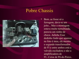 Pobre Chassis Bom..se fosse só a ferrugem, dava-se um jeito... Mas a montagem estava muito tumultuada, parecia um ninho de choca...hehehe Esse dedinho lindo que aparece na foto é meu, ele mostra o segundo transformador de FI e entre ambos está a valvula osciladora e não a amplificadora de FI...Coisa de Pé-de-Porco. 
