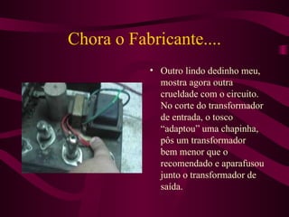 Chora o Fabricante.... Outro lindo dedinho meu, mostra agora outra crueldade com o circuito. No corte do transformador de entrada, o tosco “adaptou” uma chapinha, pôs um transformador bem menor que o recomendado e aparafusou junto o transformador de saída. 