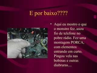 E por baixo???? Aqui eu mostro o que o monstro fez..usou fio de telefone no pobre rádio. Fez uma montagem PORCA, com elementos entrando em curto. Pingou vela nas bobinas e outras diabruras.... 