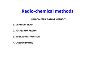 Radio
Radio-
-chemical methods
chemical methods
RADIOMETRIC DATING METHODS
1. URANIUM-LEAD
2. POTASSIUM ARGON
3. RUBIDIUM STRONTIUM
4. CARBON DATING
 