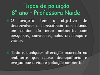 Tipos de poluição
    8° ano – Professora Naide
   O projeto tem o objetivo de
    desenvolver a consciência dos alunos
    em cuidar do meio ambiente com
    pesquisas, conversas, aulas de campo e
    vídeos.

   Toda e qualquer alteração ocorrida no
    ambiente que cause desequilíbrio e
    prejudique a vida é poluição ambiental.
 