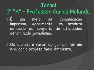 Jornal
1° “A” – Professor Carlos Holanda
   É    um    meio     de comunicação
    impresso, geralmente um produto
    derivado do conjunto de atividades
    denominado jornalismo.

   Os alunos, através do jornal, tentam
    divulgar o projeto Meio Ambiente.
 