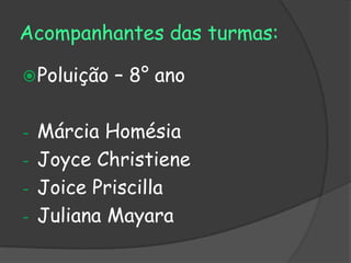 Acompanhantes das turmas:

 Poluição   – 8° ano

- Márcia Homésia
- Joyce Christiene
- Joice Priscilla
- Juliana Mayara
 