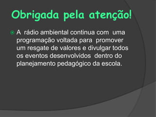Obrigada pela atenção!
   A rádio ambiental continua com uma
    programação voltada para promover
    um resgate de valores e divulgar todos
    os eventos desenvolvidos dentro do
    planejamento pedagógico da escola.
 