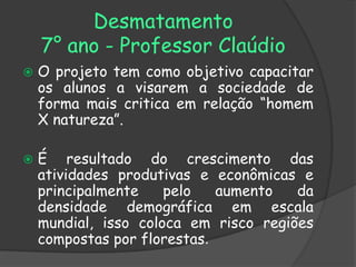 Desmatamento
    7° ano - Professor Claúdio
   O projeto tem como objetivo capacitar
    os alunos a visarem a sociedade de
    forma mais critica em relação “homem
    X natureza”.

   É resultado do crescimento das
    atividades produtivas e econômicas e
    principalmente    pelo   aumento   da
    densidade demográfica em escala
    mundial, isso coloca em risco regiões
    compostas por florestas.
 