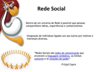 Definição de Rede SocialDentro de um universo de Rede é possível que pessoas compartilhem idéias, experiências e conhecimentosIntegração de indivíduos ligados uns aos outros por motivos e interesses diversos. “Redes Sociais são redes de comunicação que envolvem a linguagem simbólica, os limites culturais e as relações de poder“ FritjofCapra