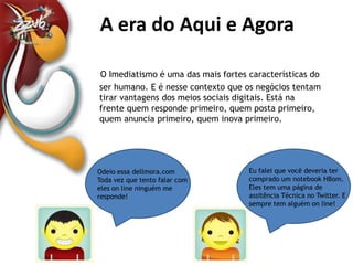 A era do Aqui e AgoraA Era do Aqui e AgoraO Imediatismo é uma das mais fortes características do ser humano. E é nesse contexto que os negócios tentam tirar vantagens dos meios sociais digitais. Está na frente quem responde primeiro, quem posta primeiro, quem anuncia primeiro, quem inova primeiro. Eu falei que você deveria ter comprado um notebook HBom. Eles tem uma página de assitência Técnica no Twitter. E sempre tem alguém online!Odeio essa dellmora.com Toda vez que tento falar com eles online ninguém me responde!