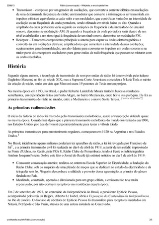 23/06/13 Rádio (comunicação) – Wikipédia, a enciclopédia livre
pt.wikipedia.org/wiki/Rádio_(comunicação) 2/5
Transmissor – composto por um gerador de oscilações, que converte a corrente elétrica em oscilações
de uma determinada frequência de rádio; um transdutor que converte a informação a ser transmitida em
impulsos elétricos equivalentes a cada valor e um modulador, que controla as variações na intensidade de
oscilação ou na frequência da onda portadora, sendo efetuada em níveis baixo ou alto. Quando a
amplitude da onda portadora varia segundo as variações da frequência e da intensidade de um sinal
sonoro, denomina-se modulação AM. Já quando a frequência da onda portadora varia dentro de um
nível estabelecido a um ritmo igual à frequência de um sinal sonoro, denomina-se modulação FM.
Receptor – Tem como componentes principais: a antena para captar as ondas eletromagnéticas e
convertê-las em oscilações elétricas; amplificadores que aumentam a intensidade dessas oscilações;
equipamentos para desmodulação; um alto-falante para converter os impulsos em ondas sonoras e na
maior parte dos receptores osciladores para gerar ondas de radiofrequência que possam se misturar com
as ondas recebidas.
História
Segundo alguns autores, a tecnologia de transmissão de som por ondas de rádio foi desenvolvida pelo italiano
Guglielmo Marconi, no fim do século XIX, mas a Suprema Corte Americana concedeu a Nikola Tesla o mérito
da criação do rádio, tendo em vista que Marconi usara 19 patentes de Tesla em seu projeto.
Na mesma época em 1893, no Brasil, o padre Roberto Landell de Moura também buscava resultados
semelhantes, em experiências feitas em Porto Alegre, no bairro Medianeira, onde ficava sua paróquia. Ele fez as
primeiras transmissões de rádio no mundo, entre a Medianeira e o morro Santa Teresa.
As primeiras radioemissões
O início da história do rádio foi marcado pelas transmissões radiofônicas, sendo a transcepção utilizada quase
na mesma época. Consideram alguns que a primeira transmissão radiofónica do mundo foi realizada em 1906,
nos Estados Unidos por Lee de Forest experimentalmente para testar a válvula tríodo.
As primeiras transmissoes para entretenimento regulares, começaram em 1920 na Argentina e nos Estados
Unidos.
No Brasil, inicialmente apenas militares poderiam ter aparelhos de rádio, a lei foi revogada por Francisco de
Sá , e a primeira transmissão civil foi realizada no dia 6 de abril de 1919, a partir de um estúdio improvisado
na Ponte d'Uchoa, no Recife, pela PRA 8, Rádio Clube de Pernambuco, tendo à frente o radiotelegrafista
Antônio Joaquim Pereira. Sobre este fato o Jornal do Recife (já extinto) noticiou no dia 7 de abril de 1919:
Consoante convocação anterior, realizou-se ontem na Escola Superior de Electricidade, a fundação do
Rádio Clube, sob os auspícios de uma plêiade de moços que se dedicam ao estudo da electricidade e da
telegrafia sem fio. Ninguém desconhece a utilidade e proveito dessa agremiação, a primeira do gênero
fundada no País.
Idealizada, construída, operada e direcionada para um grupo elitista, a emissora não teve muita
repercussão, por não existirem receptores nas residências àquela época.
Em 7 de setembro de 1922, no centenário da Independência do Brasil, o presidente Epitácio Pessoa,
acompanhado pelos reis da Bélgica, Alberto I e Isabel, abriu a Exposição do Centenário da Independência
no Rio de Janeiro. O discurso de abertura de Epitácio Pessoa foi transmitido para receptores instalados em
Niterói, Petrópolis e São Paulo, através de uma antena instalada no Corcovado.
[carece de fontes?]
1
2
 