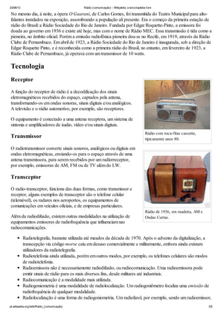 23/06/13 Rádio (comunicação) – Wikipédia, a enciclopédia livre
pt.wikipedia.org/wiki/Rádio_(comunicação) 3/5
Rádio com toca-fitas cassette,
tipicamente anos 80.
Rádio de 1936, em madeira, AM e
Ondas Curtas.
No mesmo dia, à noite, a ópera O Guarani, de Carlos Gomes, foi transmitida do Teatro Municipal para alto-
falantes instalados na exposição, assombrando a população ali presente. Era o começo da primeira estação de
rádio do Brasil: a Rádio Sociedade do Rio de Janeiro. Fundada por Edgar Roquette-Pinto, a emissora foi
doada ao governo em 1936 e existe até hoje, mas com o nome de Rádio MEC. Essa transmissão é tida como a
pioneira, no âmbito oficial. Porém a emissão radiofônica pioneira deu-se no Recife, em 1919, através da Rádio
Clube de Pernambuco. Em abril de 1923, a Rádio Sociedade do Rio de Janeiro é inaugurada, sob a direção de
Edgar Roquette Pinto, e é reconhecida como a primeira rádio do Brasil, no entanto, em fevereiro de 1923, a
Rádio Clube de Pernambuco, já operava com um transmissor de 10 watts.
Tecnologia
Receptor
A função do receptor de rádio é a decodificação dos sinais
eletromagnéticos recebidos do espaço, captados pela antena,
transformando-os em ondas sonoras, sinais digitais e/ou analógicos.
A televisão e o rádio automotivo, por exemplo, são receptores.
O equipamento é conectado a uma antena receptora, um sistema de
sintonia e amplificadores de áudio, vídeo e/ou sinais digitais.
Transmissor
O radiotransmissor converte sinais sonoros, analógicos ou digitais em
ondas eletromagnéticas, enviando-os para o espaço através de uma
antena transmissora, para serem recebidos por um radiorreceptor,
por exemplo, emissoras de AM, FM ou de TV além do LW.
Transceptor
O radio-transceptor, funciona das duas formas, como transmissor e
receptor, alguns exemplos de transceptor são o telefone celular
(telemóvel), os radares nos aeroportos, os equipamentos de
comunicações em veículos oficiais, e de empresas particulares.
Além da radiodifusão, existem outras modalidades na utilização de
equipamentos emissores de radiofrequência que influenciam nas
radiocomunicações.
Radiotelegrafia, bastante utilizada até meados da década de 1970. Após o advento da digitalização, a
transcepção via código morse caiu em desuso comercialmente e militarmente, embora ainda existam
utilizadores da radiotelegrafia.
Radiotelefonia ainda utilizada, porém em outros modos, por exemplo, os telefones celulares são modos
de radiotelefonia.
Radioemissora não é necessariamente radiodifusão, ou radiocomunicação. Uma radioemissora pode
emitir sinais de rádio para os mais diversos fins, desde militares até industriais.
Radiocomunicação é a modalidade mais utilizada.
Radiogoniometria é uma modalidade de radiolocalização. Um radiogoniômetro localiza uma emissão de
radiofrequência de qualquer modalidade.
Radiolocalização é uma forma de radiogoniometria. Um radiofarol, por exemplo, sendo um radioemissor,
 