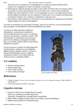 23/06/13 Rádio (comunicação) – Wikipédia, a enciclopédia livre
pt.wikipedia.org/wiki/Rádio_(comunicação) 4/5
Torre de emissora de rádio.
emite sinais que são recebidos por um radiogoniômetro, que tendo um sistema monodirecional de
recepção, faz a triangulação da emissora, localizando-a com precisão.
Radioterapia por Diatermia chamado por alguns do meio médico de Ondas Curtas. Este sistema, embora
não pertença ao assunto radiocomunicação, tem sua relevância, pois, é um dos maiores interferentes
(Poluidor) nas radiocomunicações. Trata-se de um equipamento transmissor de radiofrequência de alta
potência utilizado em medicina e não em comunicação. Também não se deve confundir com Radioterapia
por Radiação Ionizante), esta é realizada no comprimento de onda dos raios-x.
Sua relevância à radiocomunicação se dá pelo fato de serem (juntamente aos equipamentos de diatermia)
grandes poluidores do espectro eletromagnético.
É um meio de comunicação que ocupa lugar de destaque. Apesar de ser um hobby, este tem vital importância
para as pesquisas e desenvolvimento em diversas modalidades desta ciência.
As estações de radiocomunicação mantidas por
radioamadores, se prestam para comunicados e
conversas informais além dos concursos e competições
nacionais e internacionais os chamados contestes. Além
do passatempo, os radioamadores prestam serviços
para testes de condições de propagação ionosférica,
direta, e por reflexão, (inclusive lunar) nas mais diversas
frequências do espectro.
Em casos extremos, as estações de radiocomunicações
de radioamadores, em função de sua portabilidade,
agilidade, gama de utilização, potência, e sistemas de
antenas de fácil montagem e alcance, auxiliam as
autoridades de Defesa Civil do mundo inteiro nas
situações de risco e calamidades públicas.
Ver também
Roberto Landell de Moura
Edgar Roquette-Pinto
Lista de rádios do Brasil
Lista de rádios de Portugal
Referências
1. ↑ Diego M. Zigiotto. Las mil y una curiosidades de Buenos Aires. [S.l.]: Grupo Norma (ed.), 2008. ISBN 978-
987-545-483-5
2. ↑ http://alaic.net/ponencias/UNIrev_Simis.pdf
Ligações externas
Estações de rádio vivas de Portugal, Brasil e do mundo
(http://www.omninternet.com/radio/response.asp?
estadoURL=Portugal&Tzona=europa&Testado=europaRadio)
Rádios Públicas na língua portuguesa (http://www.radiomec.com.br/radiospublicas/)
Radiomuseum.org (http://www.radiomuseum.org)
 