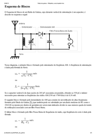 23/06/13 Rádio de galena – Wikipédia, a enciclopédia livre
pt.wikipedia.org/wiki/Rádio_de_galena 2/3
Esquema de Blocos
O Esquema de blocos de um Rádio de Galena, cujo elemento variável de sintonização é um capacitor, é
descrito no esquema a seguir:
Nesse diagrama, o primeiro bloco é formado pelo sintonizador de freqüência AM. A freqüência de sintonização
é dada pela fórmula de Hertz:
rad/s
ou
Hertz
Se o capacitor variável é de duas seções de 265 pF associadas em paralelo, obtendo-se 530 pf, o indutor
necessário para sintonizar as freqüências das rádios AM (530 até 1700 Khz) é de 0,18 mH.
O segundo bloco é formado pelo demodulador de AM que consiste de um retificador de altas-freqüencias
formado pelo Diodo de Galena (que também pode ser substituído por um diodo moderno de RF como o
1N4148 ou mesmo por diodos de germânio por serem mais indicados devido às suas menores queda de tensão
de retificação) associado com um filtro Passa-Baixa.
O último bloco é formado pelo filtro Passa-Baixa de frequências de áudio, cuja freqüência de corte é dada pela
fórmula:
rad/s
ou
 