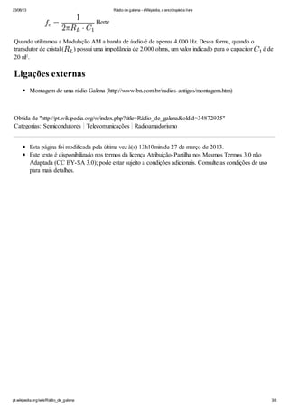 23/06/13 Rádio de galena – Wikipédia, a enciclopédia livre
pt.wikipedia.org/wiki/Rádio_de_galena 3/3
Hertz
Quando utilizamos a Modulação AM a banda de áudio é de apenas 4.000 Hz. Dessa forma, quando o
transdutor de cristal ( ) possui uma impedãncia de 2.000 ohms, um valor indicado para o capacitor é de
20 nF.
Ligações externas
Montagem de uma rádio Galena (http://www.bn.com.br/radios-antigos/montagem.htm)
Obtida de "http://pt.wikipedia.org/w/index.php?title=Rádio_de_galena&oldid=34872935"
Categorias: Semicondutores Telecomunicações Radioamadorismo
Esta página foi modificada pela última vez à(s) 13h10min de 27 de março de 2013.
Este texto é disponibilizado nos termos da licença Atribuição-Partilha nos Mesmos Termos 3.0 não
Adaptada (CC BY-SA 3.0); pode estar sujeito a condições adicionais. Consulte as condições de uso
para mais detalhes.
 