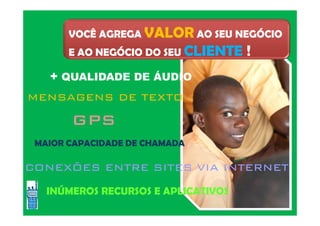 VOCÊ AGREGA VALOR AO SEU NEGÓCIO
E AO NEGÓCIO DO SEU CLIENTE !
+ QUALIDADE DE ÁUDIO
MENSAGENS DE TEXTO
GPS
CONEXÕES ENTRE SITES VIA INTERNETCONEXÕES ENTRE SITES VIA INTERNETCONEXÕES ENTRE SITES VIA INTERNETCONEXÕES ENTRE SITES VIA INTERNET
INÚMEROS RECURSOS E APLICATIVOS
MAIOR CAPACIDADE DE CHAMADA
 