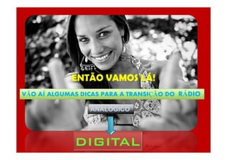 ENTÃO VAMOS LÁ!
VÃO AÍ ALGUMAS DICAS PARA A TRANSIÇÃO DO RÁDIO
ANALÓGICO
DIGITALDIGITALDIGITALDIGITAL
 