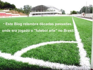 Este Blog relembra décadas passadas,  onde era jogado o "futebol arte" no Brasil. 