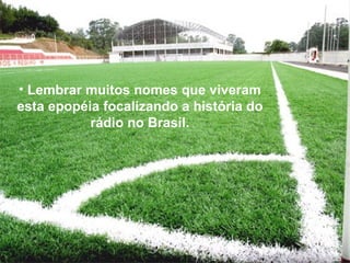 Lembrar muitos nomes que viveram esta epopéia focalizando a história do rádio no Brasil. 