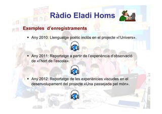 Ràdio Eladi Homs
Exemples d’enregistraments
   Any 2010: Llenguatge poètic inclòs en el projecte «l’Univers».



   Any 2011: Reportatge a partir de l’experiència d’observació
   de «l’hort de l’escola».



   Any 2012: Reportatge de les experiències viscudes en el
   desenvolupament del projecte «Una passejada pel món».
 