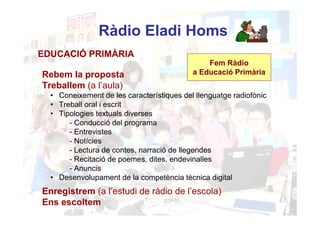 Ràdio Eladi Homs
EDUCACIÓ PRIMÀRIA
                                               Fem Ràdio
Rebem la proposta                          a Educació Primària
Treballem (a l’aula)
  • Coneixement de les característiques del llenguatge radiofònic
  • Treball oral i escrit
  • Tipologies textuals diverses
       - Conducció del programa
       - Entrevistes
       - Notícies
       - Lectura de contes, narració de llegendes
       - Recitació de poemes, dites, endevinalles
       - Anuncis
  • Desenvolupament de la competència tècnica digital
Enregistrem (a l’estudi de ràdio de l’escola)
Ens escoltem
 